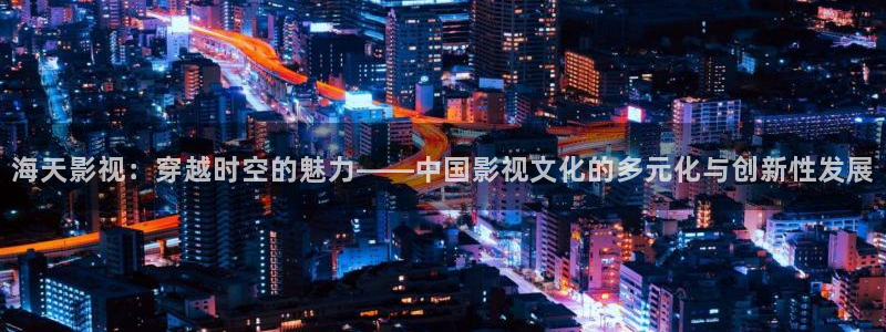 麦田影院app官方下载：海天影视：穿越时空的魅力——中国影视文化的多元化与创新性发展